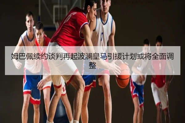 姆巴佩续约谈判再起波澜皇马引援计划或将全面调整